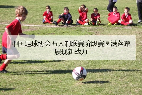 中国足球协会五人制联赛阶段赛圆满落幕展现新战力